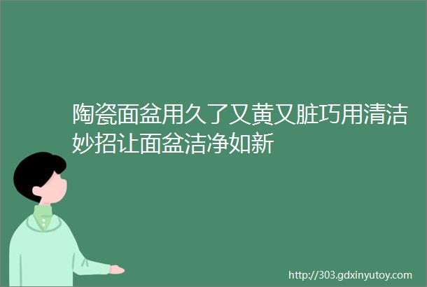 陶瓷面盆用久了又黄又脏巧用清洁妙招让面盆洁净如新